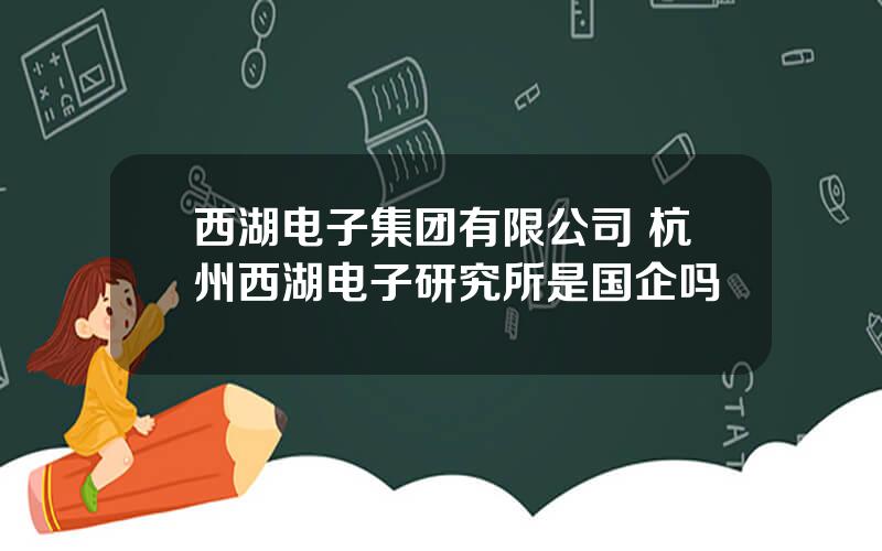 西湖电子集团有限公司 杭州西湖电子研究所是国企吗